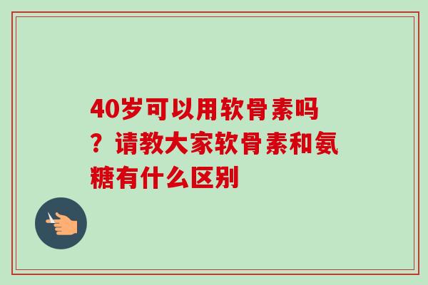 40岁可以用软骨素吗？请教大家软骨素和氨糖有什么区别
