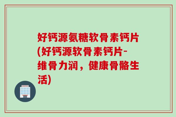 好钙源氨糖软骨素钙片(好钙源软骨素钙片-维骨力润，健康骨骼生活)