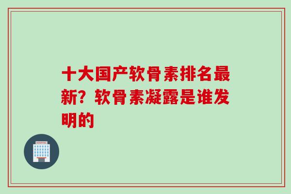 十大国产软骨素排名最新？软骨素凝露是谁发明的