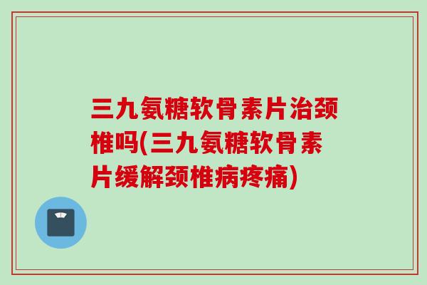 三九氨糖软骨素片治颈椎吗(三九氨糖软骨素片缓解颈椎病疼痛)