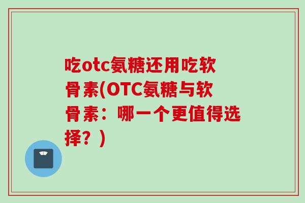 吃otc氨糖还用吃软骨素(OTC氨糖与软骨素：哪一个更值得选择？)