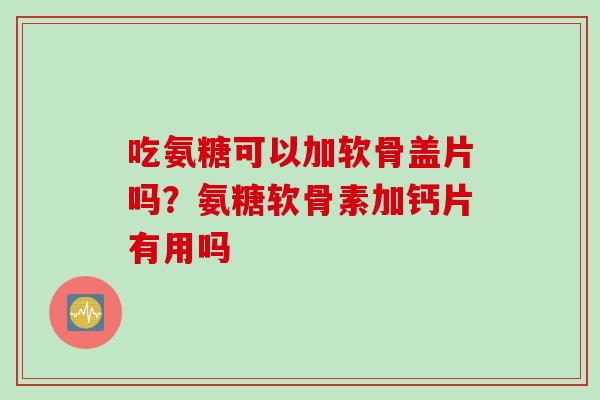 吃氨糖可以加软骨盖片吗？氨糖软骨素加钙片有用吗