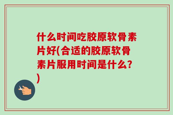 什么时间吃胶原软骨素片好(合适的胶原软骨素片服用时间是什么？)