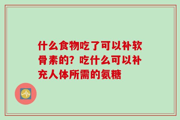 什么食物吃了可以补软骨素的？吃什么可以补充人体所需的氨糖
