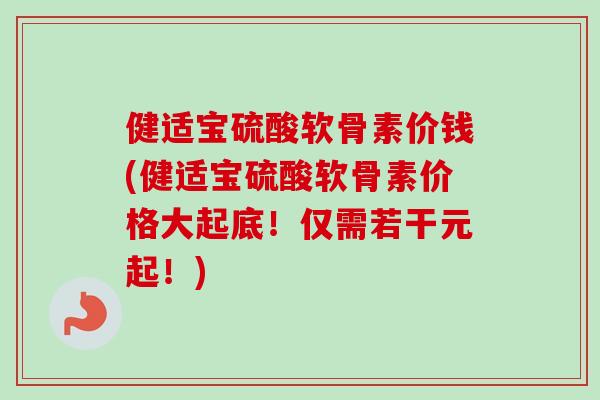 健适宝硫酸软骨素价钱(健适宝硫酸软骨素价格大起底！仅需若干元起！)