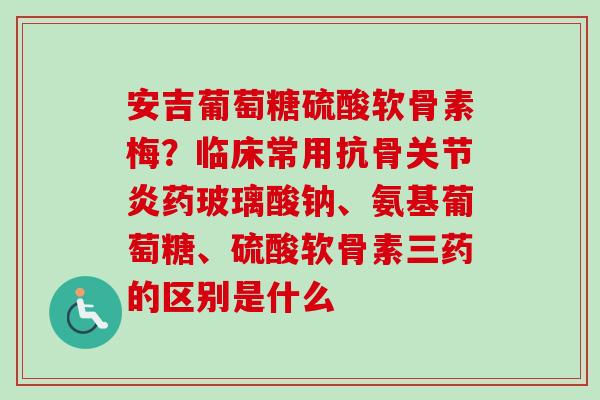 安吉葡萄糖硫酸软骨素梅？临床常用抗骨关节炎药玻璃酸钠、氨基葡萄糖、硫酸软骨素三药的区别是什么