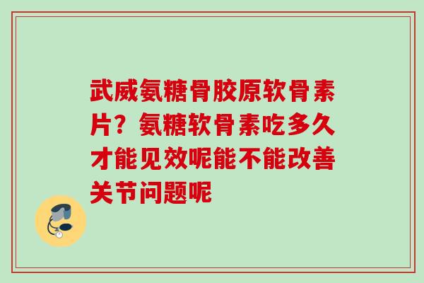 武威氨糖骨胶原软骨素片？氨糖软骨素吃多久才能见效呢能不能改善关节问题呢