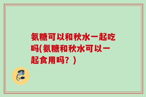 氨糖可以和秋水一起吃吗(氨糖和秋水可以一起食用吗？)