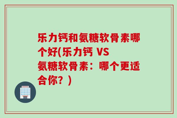 乐力钙和氨糖软骨素哪个好(乐力钙 VS 氨糖软骨素：哪个更适合你？)