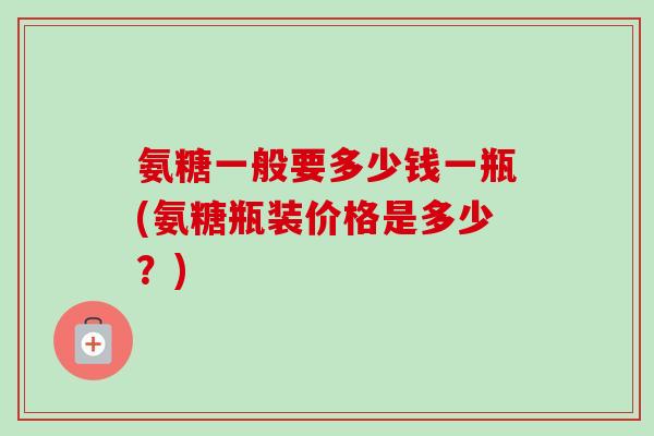 氨糖一般要多少钱一瓶(氨糖瓶装价格是多少？)
