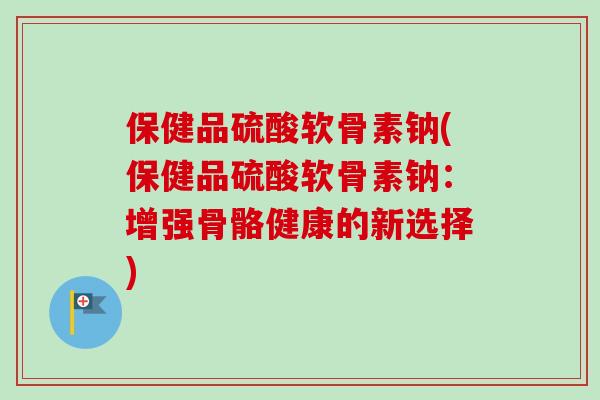 保健品硫酸软骨素钠(保健品硫酸软骨素钠:增强骨骼健康的新选择) 保健品硫酸软骨素钠(保健品硫酸软骨素钠:增强骨骼健康的新选择)