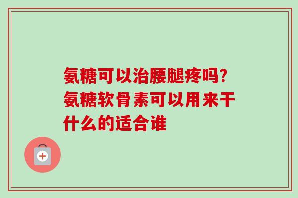 氨糖可以治腰腿疼吗？氨糖软骨素可以用来干什么的适合谁