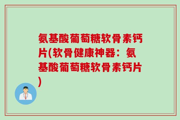 氨基酸葡萄糖软骨素钙片(软骨健康神器：氨基酸葡萄糖软骨素钙片)