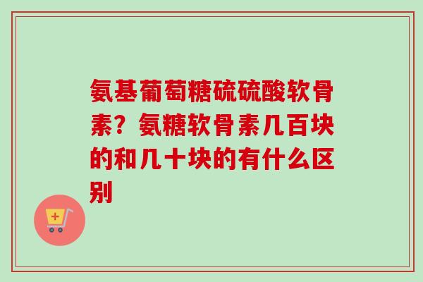 氨基葡萄糖硫硫酸软骨素？氨糖软骨素几百块的和几十块的有什么区别