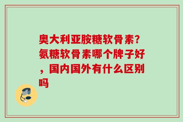 奥大利亚胺糖软骨素？氨糖软骨素哪个牌子好，国内国外有什么区别吗
