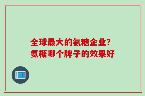 全球最大的氨糖企业？氨糖哪个牌子的效果好