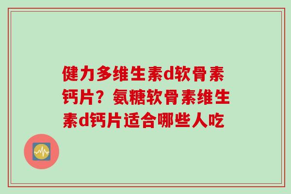 健力多维生素d软骨素钙片？氨糖软骨素维生素d钙片适合哪些人吃