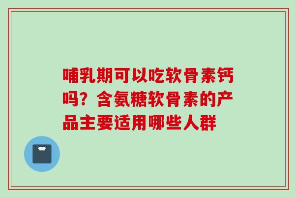 哺乳期可以吃软骨素钙吗？含氨糖软骨素的产品主要适用哪些人群
