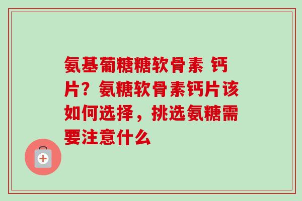 氨基葡糖糖软骨素 钙片？氨糖软骨素钙片该如何选择，挑选氨糖需要注意什么