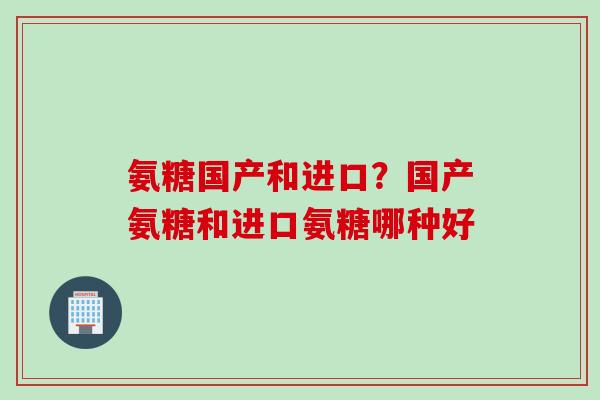 氨糖国产和进口？国产氨糖和进口氨糖哪种好