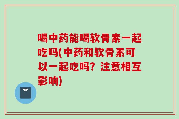 喝中药能喝软骨素一起吃吗(中药和软骨素可以一起吃吗？注意相互影响)