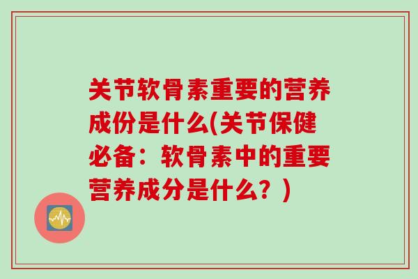 关节软骨素重要的营养成份是什么(关节保健必备：软骨素中的重要营养成分是什么？)