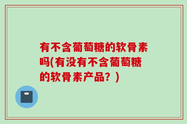 有不含葡萄糖的软骨素吗(有没有不含葡萄糖的软骨素产品？)
