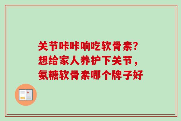 关节咔咔响吃软骨素？想给家人养护下关节，氨糖软骨素哪个牌子好