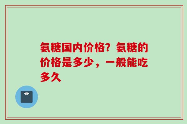 氨糖国内价格？氨糖的价格是多少，一般能吃多久