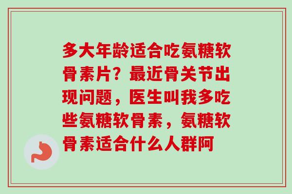 多大年龄适合吃氨糖软骨素片？最近骨关节出现问题，医生叫我多吃些氨糖软骨素，氨糖软骨素适合什么人群阿