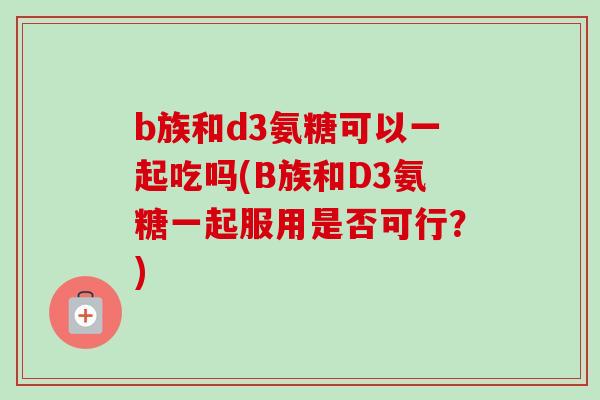 b族和d3氨糖可以一起吃吗(B族和D3氨糖一起服用是否可行？)