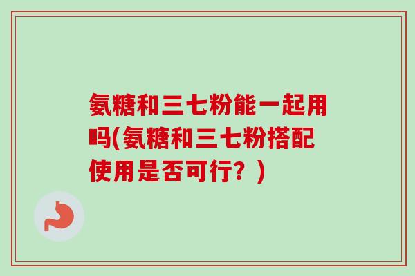 氨糖和三七粉能一起用吗(氨糖和三七粉搭配使用是否可行？)