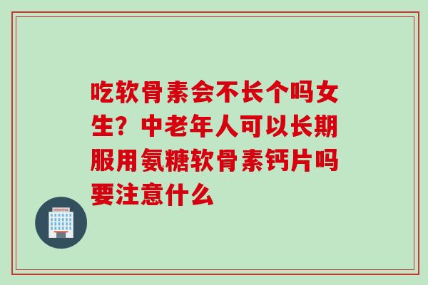 吃软骨素会不长个吗女生？中老年人可以长期服用氨糖软骨素钙片吗要注意什么
