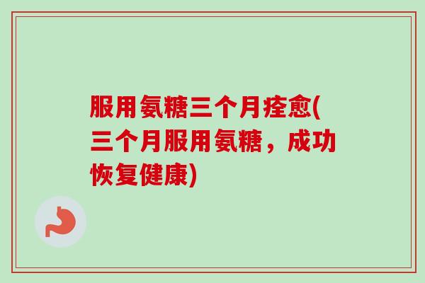 服用氨糖三个月痊愈(三个月服用氨糖，成功恢复健康)