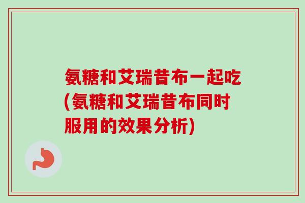 氨糖和艾瑞昔布一起吃(氨糖和艾瑞昔布同时服用的效果分析)