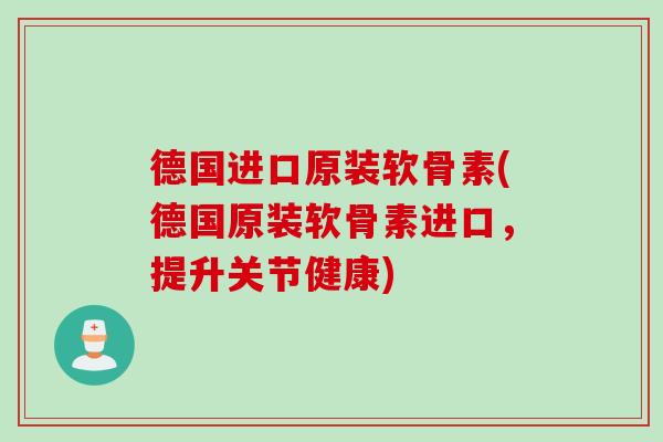 德国进口原装软骨素(德国原装软骨素进口，提升关节健康)