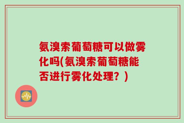 氨溴索葡萄糖可以做雾化吗(氨溴索葡萄糖能否进行雾化处理？)