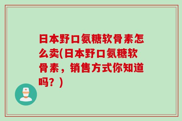 日本野口氨糖软骨素怎么卖(日本野口氨糖软骨素，销售方式你知道吗？)