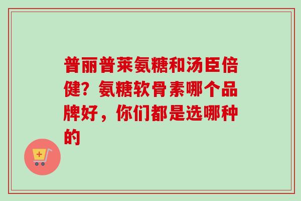 普丽普莱氨糖和汤臣倍健？氨糖软骨素哪个品牌好，你们都是选哪种的