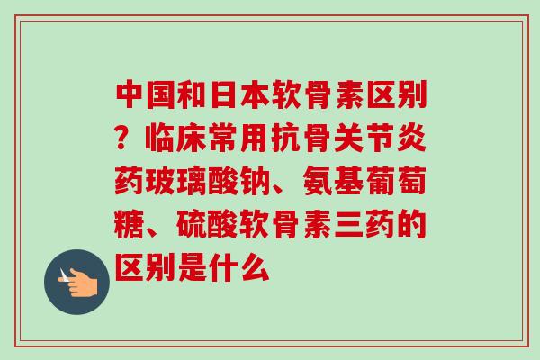 中国和日本软骨素区别？临床常用抗骨关节炎药玻璃酸钠、氨基葡萄糖、硫酸软骨素三药的区别是什么