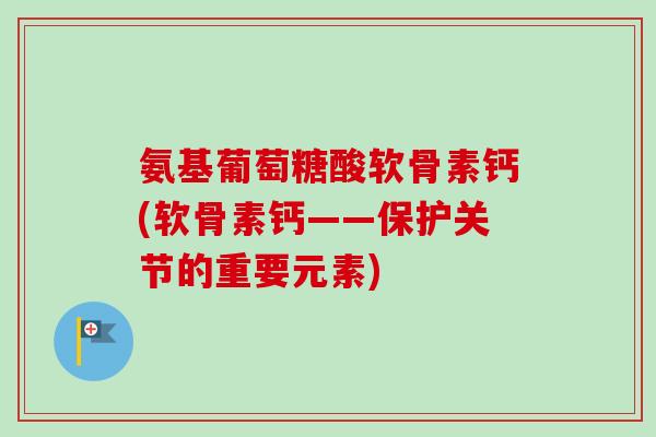 氨基葡萄糖酸软骨素钙(软骨素钙——保护关节的重要元素)