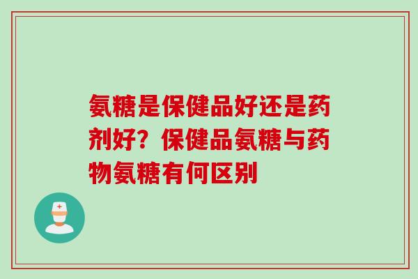 氨糖是保健品好还是药剂好？保健品氨糖与药物氨糖有何区别