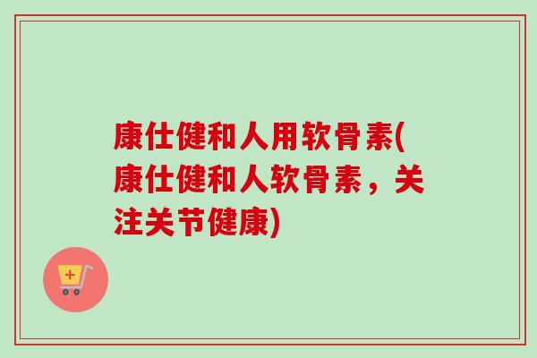 康仕健和人用软骨素(康仕健和人软骨素，关注关节健康)
