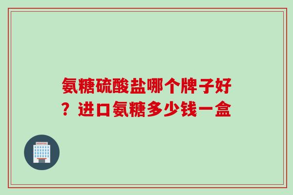 氨糖硫酸盐哪个牌子好？进口氨糖多少钱一盒
