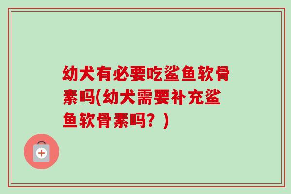 幼犬有必要吃鲨鱼软骨素吗(幼犬需要补充鲨鱼软骨素吗？)