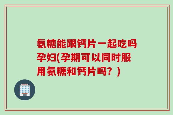 氨糖能跟钙片一起吃吗孕妇(孕期可以同时服用氨糖和钙片吗？)