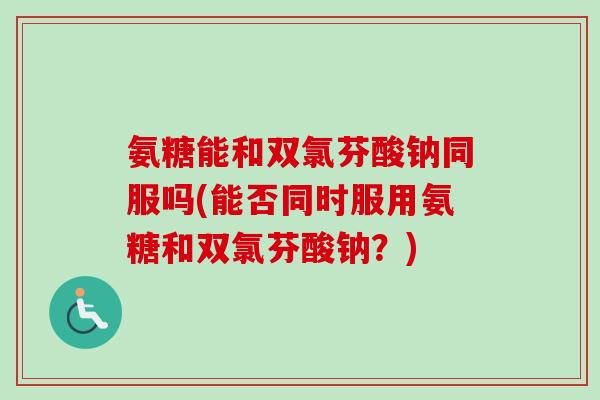 氨糖能和双氯芬酸钠同服吗(能否同时服用氨糖和双氯芬酸钠？)