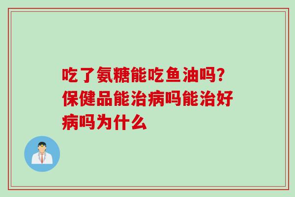 吃了氨糖能吃鱼油吗？保健品能治病吗能治好病吗为什么