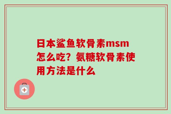 日本鲨鱼软骨素msm怎么吃？氨糖软骨素使用方法是什么