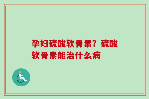 孕妇硫酸软骨素？硫酸软骨素能治什么病
